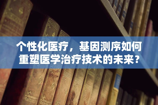 个性化医疗，基因测序如何重塑医学治疗技术的未来？