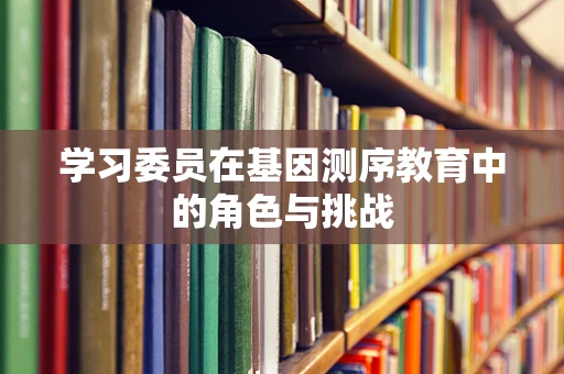 学习委员在基因测序教育中的角色与挑战