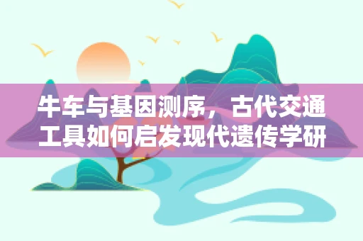 牛车与基因测序，古代交通工具如何启发现代遗传学研究？