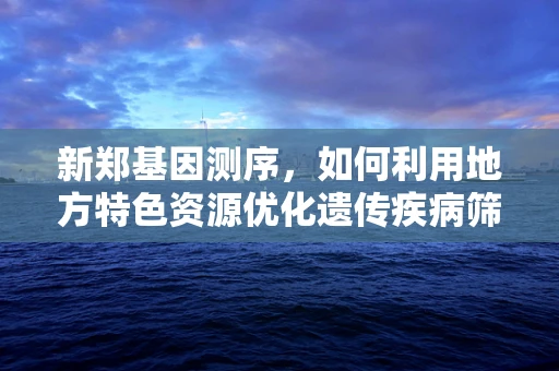 新郑基因测序，如何利用地方特色资源优化遗传疾病筛查？