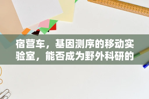 宿营车，基因测序的移动实验室，能否成为野外科研的‘黑科技’？