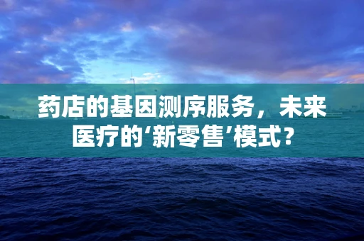 药店的基因测序服务，未来医疗的‘新零售’模式？