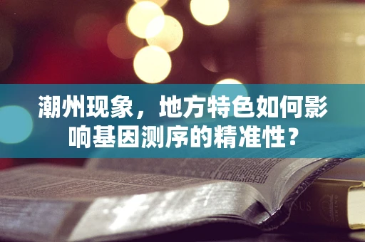 潮州现象，地方特色如何影响基因测序的精准性？