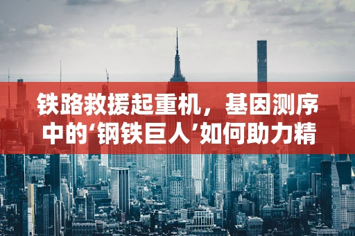 铁路救援起重机，基因测序中的‘钢铁巨人’如何助力精准救援？