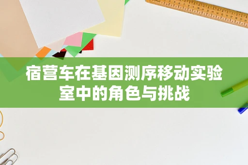 宿营车在基因测序移动实验室中的角色与挑战