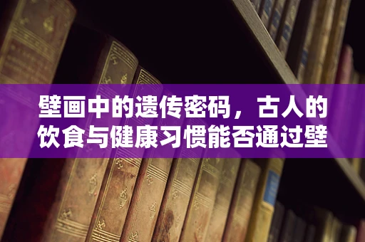 壁画中的遗传密码，古人的饮食与健康习惯能否通过壁画基因测序揭示？