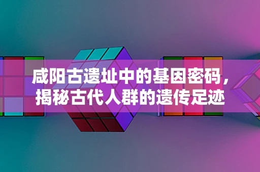 咸阳古遗址中的基因密码，揭秘古代人群的遗传足迹