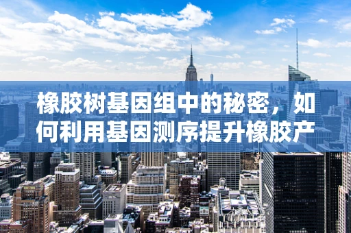 橡胶树基因组中的秘密，如何利用基因测序提升橡胶产量与质量？