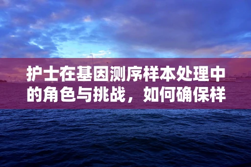 护士在基因测序样本处理中的角色与挑战，如何确保样本的准确性与安全性？