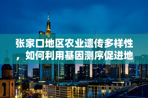 张家口地区农业遗传多样性，如何利用基因测序促进地方特色作物保护与改良？