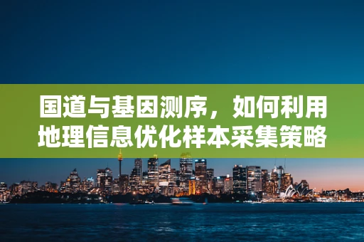 国道与基因测序，如何利用地理信息优化样本采集策略？