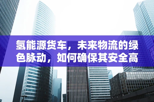 氢能源货车，未来物流的绿色脉动，如何确保其安全高效的基因？