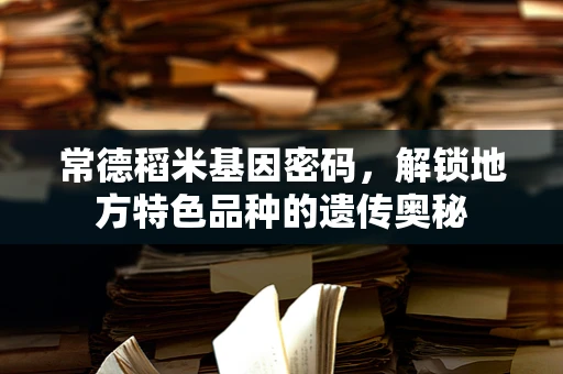 常德稻米基因密码，解锁地方特色品种的遗传奥秘