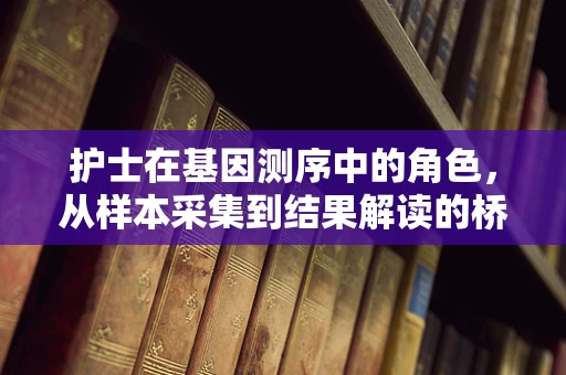 护士在基因测序中的角色，从样本采集到结果解读的桥梁