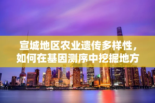 宣城地区农业遗传多样性，如何在基因测序中挖掘地方特色优势？