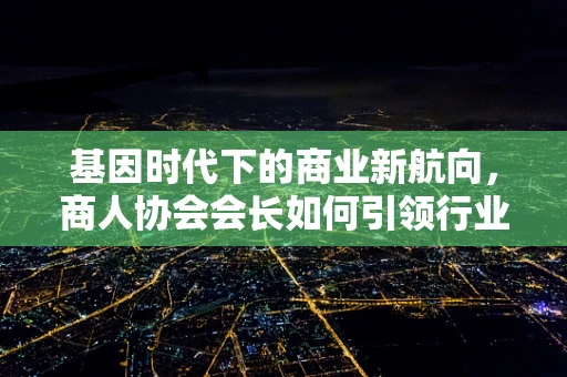 基因时代下的商业新航向，商人协会会长如何引领行业创新？