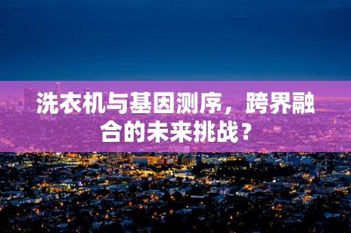 洗衣机与基因测序，跨界融合的未来挑战？