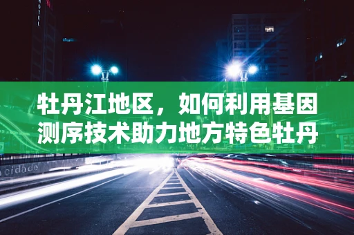 牡丹江地区，如何利用基因测序技术助力地方特色牡丹种质资源保护与利用？