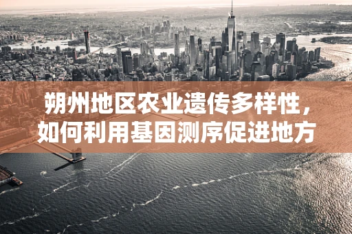 朔州地区农业遗传多样性，如何利用基因测序促进地方特色作物保护？