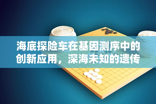 海底探险车在基因测序中的创新应用，深海未知的遗传密码如何被解锁？