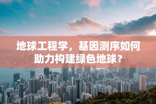 地球工程学，基因测序如何助力构建绿色地球？