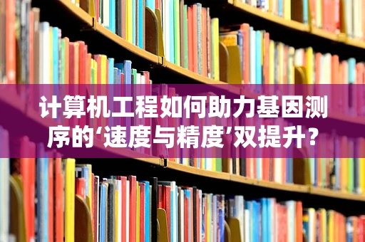 计算机工程如何助力基因测序的‘速度与精度’双提升？