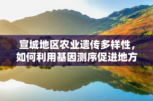 宣城地区农业遗传多样性，如何利用基因测序促进地方特色作物保护与利用？