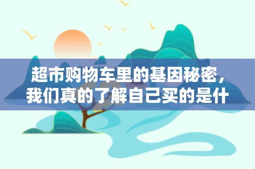 超市购物车里的基因秘密，我们真的了解自己买的是什么吗？