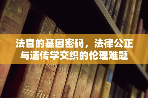 法官的基因密码，法律公正与遗传学交织的伦理难题