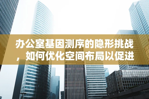 办公室基因测序的隐形挑战，如何优化空间布局以促进科研效率？