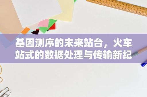 基因测序的未来站台，火车站式的数据处理与传输新纪元？