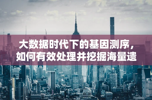 大数据时代下的基因测序，如何有效处理并挖掘海量遗传信息？