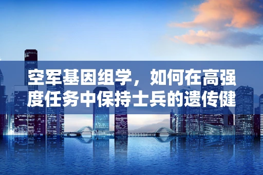 空军基因组学，如何在高强度任务中保持士兵的遗传健康？