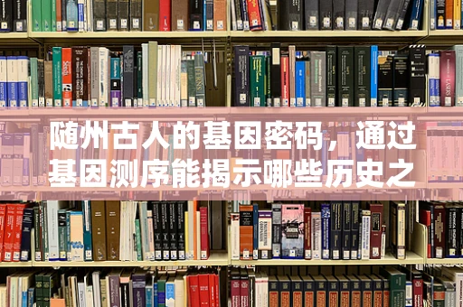 随州古人的基因密码，通过基因测序能揭示哪些历史之谜？