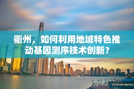 衢州，如何利用地域特色推动基因测序技术创新？