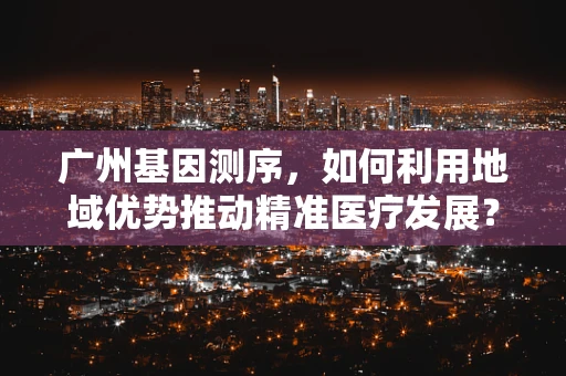 广州基因测序，如何利用地域优势推动精准医疗发展？