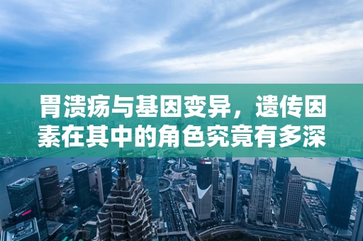 胃溃疡与基因变异，遗传因素在其中的角色究竟有多深？