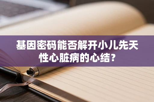 基因密码能否解开小儿先天性心脏病的心结？