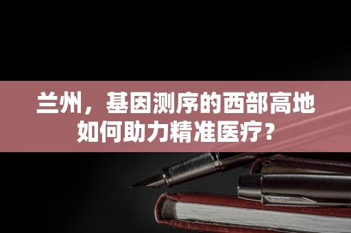 兰州，基因测序的西部高地如何助力精准医疗？