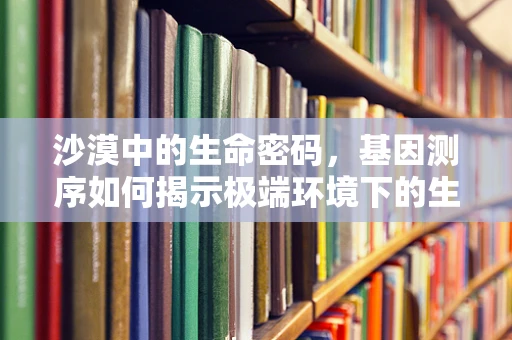 沙漠中的生命密码，基因测序如何揭示极端环境下的生存策略？