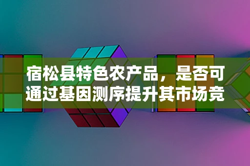 宿松县特色农产品，是否可通过基因测序提升其市场竞争力？