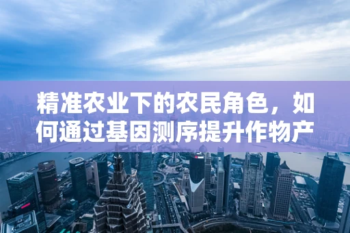 精准农业下的农民角色，如何通过基因测序提升作物产量与抗性？