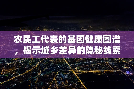 农民工代表的基因健康图谱，揭示城乡差异的隐秘线索