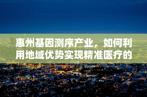 惠州基因测序产业，如何利用地域优势实现精准医疗的飞跃？