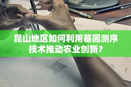 昆山地区如何利用基因测序技术推动农业创新？