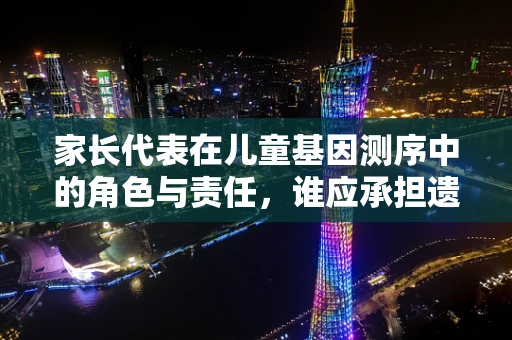 家长代表在儿童基因测序中的角色与责任，谁应承担遗传信息解读的重任？