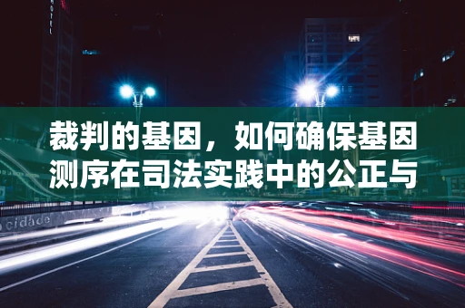 裁判的基因，如何确保基因测序在司法实践中的公正与准确？