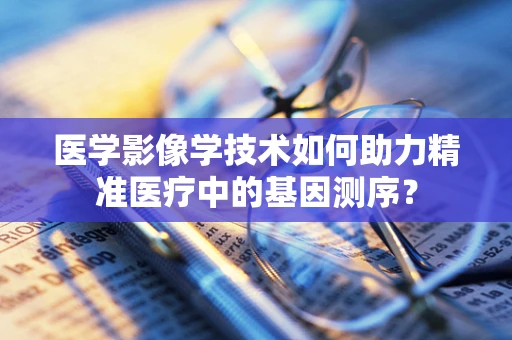 医学影像学技术如何助力精准医疗中的基因测序？