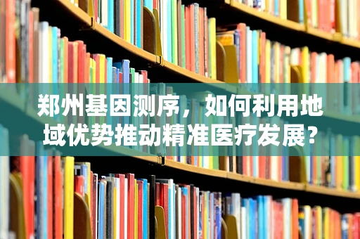 郑州基因测序，如何利用地域优势推动精准医疗发展？