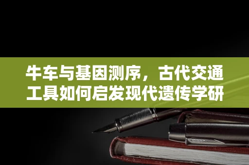 牛车与基因测序，古代交通工具如何启发现代遗传学研究？